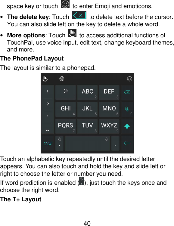  40 space key or touch    to enter Emoji and emoticons. • The delete key: Touch    to delete text before the cursor. You can also slide left on the key to delete a whole word. • More options: Touch    to access additional functions of TouchPal, use voice input, edit text, change keyboard themes, and more. The PhonePad Layout The layout is similar to a phonepad.  Touch an alphabetic key repeatedly until the desired letter appears. You can also touch and hold the key and slide left or right to choose the letter or number you need. If word prediction is enabled ( ), just touch the keys once and choose the right word. The T+ Layout 