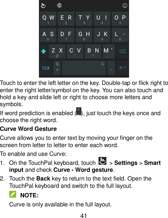  41  Touch to enter the left letter on the key. Double-tap or flick right to enter the right letter/symbol on the key. You can also touch and hold a key and slide left or right to choose more letters and symbols. If word prediction is enabled ( ), just touch the keys once and choose the right word. Curve Word Gesture Curve allows you to enter text by moving your finger on the screen from letter to letter to enter each word. To enable and use Curve: 1.  On the TouchPal keyboard, touch    &gt; Settings &gt; Smart input and check Curve - Word gesture. 2.  Touch the Back key to return to the text field. Open the TouchPal keyboard and switch to the full layout.  NOTE: Curve is only available in the full layout. 