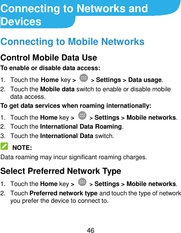  46 Connecting to Networks and Devices Connecting to Mobile Networks Control Mobile Data Use To enable or disable data access: 1.  Touch the Home key &gt;  &gt; Settings &gt; Data usage. 2.  Touch the Mobile data switch to enable or disable mobile data access. To get data services when roaming internationally: 1.  Touch the Home key &gt;  &gt; Settings &gt; Mobile networks. 2.  Touch the International Data Roaming. 3.  Touch the International Data switch.  NOTE: Data roaming may incur significant roaming charges. Select Preferred Network Type 1.  Touch the Home key &gt;  &gt; Settings &gt; Mobile networks. 2.  Touch Preferred network type and touch the type of network you prefer the device to connect to. 