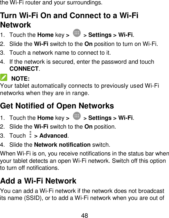  48 the Wi-Fi router and your surroundings. Turn Wi-Fi On and Connect to a Wi-Fi Network 1.  Touch the Home key &gt;  &gt; Settings &gt; Wi-Fi. 2.  Slide the Wi-Fi switch to the On position to turn on Wi-Fi. 3.  Touch a network name to connect to it. 4.  If the network is secured, enter the password and touch CONNECT.  NOTE: Your tablet automatically connects to previously used Wi-Fi networks when they are in range. Get Notified of Open Networks 1.  Touch the Home key &gt;  &gt; Settings &gt; Wi-Fi. 2.  Slide the Wi-Fi switch to the On position. 3.  Touch    &gt; Advanced. 4.  Slide the Network notification switch. When Wi-Fi is on, you receive notifications in the status bar when your tablet detects an open Wi-Fi network. Switch off this option to turn off notifications. Add a Wi-Fi Network You can add a Wi-Fi network if the network does not broadcast its name (SSID), or to add a Wi-Fi network when you are out of 