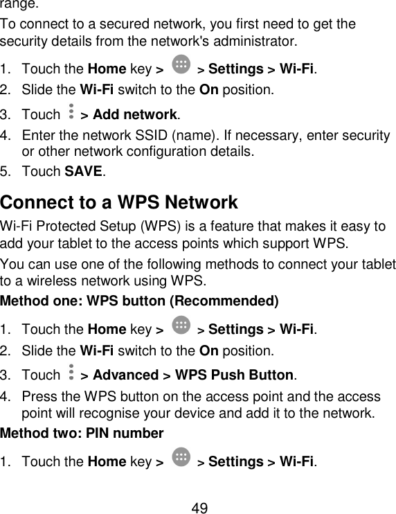  49 range. To connect to a secured network, you first need to get the security details from the network&apos;s administrator. 1.  Touch the Home key &gt;  &gt; Settings &gt; Wi-Fi. 2.  Slide the Wi-Fi switch to the On position. 3.  Touch    &gt; Add network. 4.  Enter the network SSID (name). If necessary, enter security or other network configuration details. 5.  Touch SAVE. Connect to a WPS Network Wi-Fi Protected Setup (WPS) is a feature that makes it easy to add your tablet to the access points which support WPS. You can use one of the following methods to connect your tablet to a wireless network using WPS. Method one: WPS button (Recommended) 1.  Touch the Home key &gt;  &gt; Settings &gt; Wi-Fi. 2.  Slide the Wi-Fi switch to the On position. 3.  Touch    &gt; Advanced &gt; WPS Push Button. 4.  Press the WPS button on the access point and the access point will recognise your device and add it to the network. Method two: PIN number 1.  Touch the Home key &gt;  &gt; Settings &gt; Wi-Fi. 