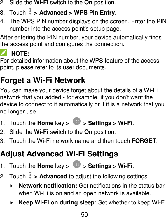 50 2.  Slide the Wi-Fi switch to the On position. 3.  Touch    &gt; Advanced &gt; WPS Pin Entry. 4.  The WPS PIN number displays on the screen. Enter the PIN number into the access point&apos;s setup page. After entering the PIN number, your device automatically finds the access point and configures the connection.  NOTE: For detailed information about the WPS feature of the access point, please refer to its user documents. Forget a Wi-Fi Network You can make your device forget about the details of a Wi-Fi network that you added - for example, if you don’t want the device to connect to it automatically or if it is a network that you no longer use.   1.  Touch the Home key &gt;  &gt; Settings &gt; Wi-Fi. 2.  Slide the Wi-Fi switch to the On position. 3.  Touch the Wi-Fi network name and then touch FORGET. Adjust Advanced Wi-Fi Settings 1.  Touch the Home key &gt;  &gt; Settings &gt; Wi-Fi. 2.  Touch    &gt; Advanced to adjust the following settings.  Network notification: Get notifications in the status bar when Wi-Fi is on and an open network is available.  Keep Wi-Fi on during sleep: Set whether to keep Wi-Fi 