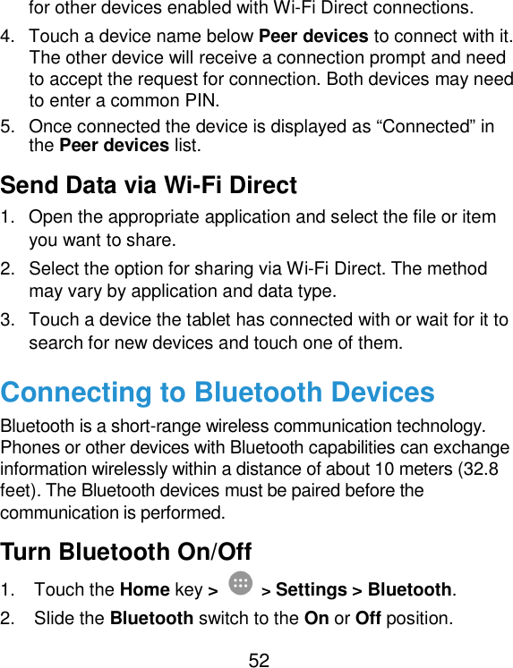  52 for other devices enabled with Wi-Fi Direct connections.   4.  Touch a device name below Peer devices to connect with it. The other device will receive a connection prompt and need to accept the request for connection. Both devices may need to enter a common PIN. 5.  Once connected the device is displayed as “Connected” in the Peer devices list. Send Data via Wi-Fi Direct 1.  Open the appropriate application and select the file or item you want to share. 2.  Select the option for sharing via Wi-Fi Direct. The method may vary by application and data type. 3.  Touch a device the tablet has connected with or wait for it to search for new devices and touch one of them. Connecting to Bluetooth Devices Bluetooth is a short-range wireless communication technology. Phones or other devices with Bluetooth capabilities can exchange information wirelessly within a distance of about 10 meters (32.8 feet). The Bluetooth devices must be paired before the communication is performed. Turn Bluetooth On/Off 1.  Touch the Home key &gt;  &gt; Settings &gt; Bluetooth. 2.  Slide the Bluetooth switch to the On or Off position. 