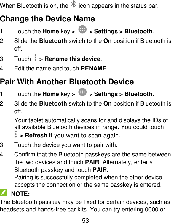  53 When Bluetooth is on, the    icon appears in the status bar.   Change the Device Name 1.  Touch the Home key &gt;  &gt; Settings &gt; Bluetooth. 2.  Slide the Bluetooth switch to the On position if Bluetooth is off. 3.  Touch    &gt; Rename this device. 4.  Edit the name and touch RENAME. Pair With Another Bluetooth Device 1.  Touch the Home key &gt;  &gt; Settings &gt; Bluetooth. 2.  Slide the Bluetooth switch to the On position if Bluetooth is off. Your tablet automatically scans for and displays the IDs of all available Bluetooth devices in range. You could touch   &gt; Refresh if you want to scan again. 3.  Touch the device you want to pair with. 4.  Confirm that the Bluetooth passkeys are the same between the two devices and touch PAIR. Alternately, enter a Bluetooth passkey and touch PAIR. Pairing is successfully completed when the other device accepts the connection or the same passkey is entered.  NOTE: The Bluetooth passkey may be fixed for certain devices, such as headsets and hands-free car kits. You can try entering 0000 or 
