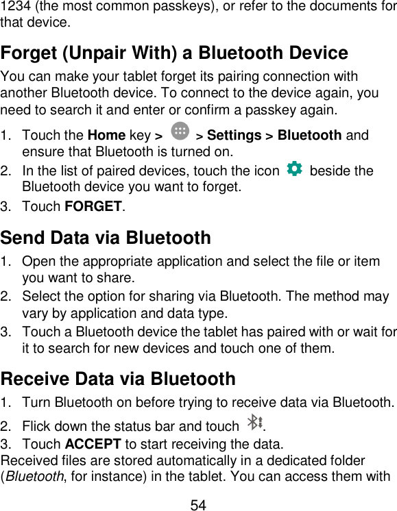  54 1234 (the most common passkeys), or refer to the documents for that device. Forget (Unpair With) a Bluetooth Device You can make your tablet forget its pairing connection with another Bluetooth device. To connect to the device again, you need to search it and enter or confirm a passkey again. 1.  Touch the Home key &gt;  &gt; Settings &gt; Bluetooth and ensure that Bluetooth is turned on. 2.  In the list of paired devices, touch the icon    beside the Bluetooth device you want to forget. 3.  Touch FORGET. Send Data via Bluetooth 1.  Open the appropriate application and select the file or item you want to share. 2.  Select the option for sharing via Bluetooth. The method may vary by application and data type. 3.  Touch a Bluetooth device the tablet has paired with or wait for it to search for new devices and touch one of them. Receive Data via Bluetooth 1.  Turn Bluetooth on before trying to receive data via Bluetooth. 2.  Flick down the status bar and touch  . 3.  Touch ACCEPT to start receiving the data. Received files are stored automatically in a dedicated folder (Bluetooth, for instance) in the tablet. You can access them with 