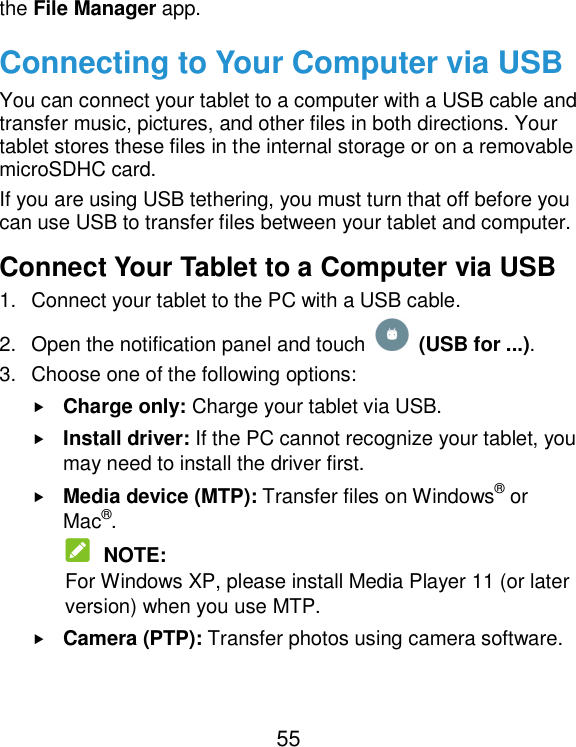  55 the File Manager app. Connecting to Your Computer via USB You can connect your tablet to a computer with a USB cable and transfer music, pictures, and other files in both directions. Your tablet stores these files in the internal storage or on a removable microSDHC card. If you are using USB tethering, you must turn that off before you can use USB to transfer files between your tablet and computer. Connect Your Tablet to a Computer via USB 1.  Connect your tablet to the PC with a USB cable. 2.  Open the notification panel and touch    (USB for ...). 3.  Choose one of the following options:  Charge only: Charge your tablet via USB.  Install driver: If the PC cannot recognize your tablet, you may need to install the driver first.  Media device (MTP): Transfer files on Windows® or Mac®.  NOTE: For Windows XP, please install Media Player 11 (or later version) when you use MTP.  Camera (PTP): Transfer photos using camera software. 
