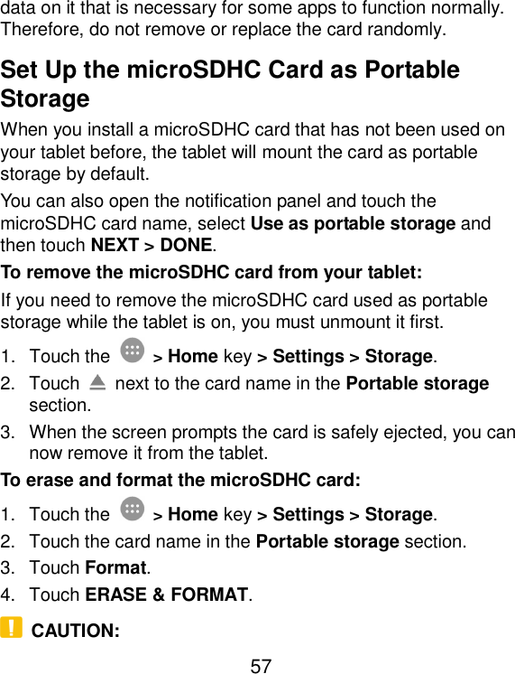  57 data on it that is necessary for some apps to function normally. Therefore, do not remove or replace the card randomly. Set Up the microSDHC Card as Portable Storage When you install a microSDHC card that has not been used on your tablet before, the tablet will mount the card as portable storage by default. You can also open the notification panel and touch the microSDHC card name, select Use as portable storage and then touch NEXT &gt; DONE. To remove the microSDHC card from your tablet: If you need to remove the microSDHC card used as portable storage while the tablet is on, you must unmount it first. 1.  Touch the  &gt; Home key &gt; Settings &gt; Storage. 2.  Touch    next to the card name in the Portable storage section. 3.  When the screen prompts the card is safely ejected, you can now remove it from the tablet. To erase and format the microSDHC card: 1.  Touch the  &gt; Home key &gt; Settings &gt; Storage. 2.  Touch the card name in the Portable storage section. 3.  Touch Format. 4.  Touch ERASE &amp; FORMAT.   CAUTION: 