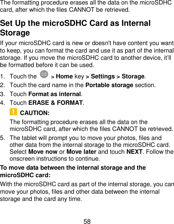  58 The formatting procedure erases all the data on the microSDHC card, after which the files CANNOT be retrieved. Set Up the microSDHC Card as Internal Storage If your microSDHC card is new or doesn&apos;t have content you want to keep, you can format the card and use it as part of the internal storage. If you move the microSDHC card to another device, it’ll be formatted before it can be used. 1.  Touch the  &gt; Home key &gt; Settings &gt; Storage. 2.  Touch the card name in the Portable storage section. 3.  Touch Format as internal. 4.  Touch ERASE &amp; FORMAT.   CAUTION: The formatting procedure erases all the data on the microSDHC card, after which the files CANNOT be retrieved. 5.  The tablet will prompt you to move your photos, files and other data from the internal storage to the microSDHC card. Select Move now or Move later and touch NEXT. Follow the onscreen instructions to continue. To move data between the internal storage and the microSDHC card: With the microSDHC card as part of the internal storage, you can move your photos, files and other data between the internal storage and the card any time. 