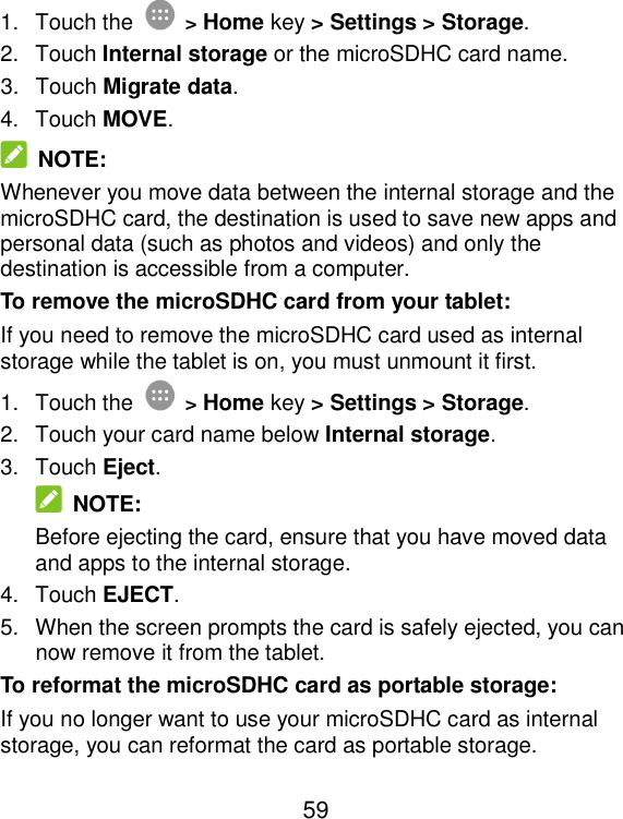  59 1.  Touch the  &gt; Home key &gt; Settings &gt; Storage. 2.  Touch Internal storage or the microSDHC card name. 3.  Touch Migrate data. 4.  Touch MOVE.  NOTE: Whenever you move data between the internal storage and the microSDHC card, the destination is used to save new apps and personal data (such as photos and videos) and only the destination is accessible from a computer. To remove the microSDHC card from your tablet: If you need to remove the microSDHC card used as internal storage while the tablet is on, you must unmount it first. 1.  Touch the  &gt; Home key &gt; Settings &gt; Storage. 2.  Touch your card name below Internal storage. 3.  Touch Eject.  NOTE: Before ejecting the card, ensure that you have moved data and apps to the internal storage. 4.  Touch EJECT. 5.  When the screen prompts the card is safely ejected, you can now remove it from the tablet. To reformat the microSDHC card as portable storage: If you no longer want to use your microSDHC card as internal storage, you can reformat the card as portable storage.   