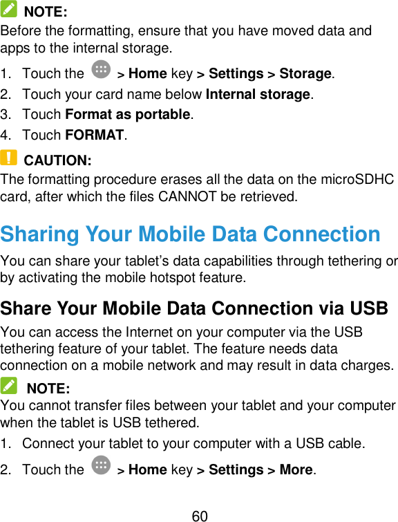  60  NOTE: Before the formatting, ensure that you have moved data and apps to the internal storage. 1.  Touch the  &gt; Home key &gt; Settings &gt; Storage. 2.  Touch your card name below Internal storage. 3.  Touch Format as portable. 4.  Touch FORMAT.   CAUTION: The formatting procedure erases all the data on the microSDHC card, after which the files CANNOT be retrieved. Sharing Your Mobile Data Connection You can share your tablet’s data capabilities through tethering or by activating the mobile hotspot feature.   Share Your Mobile Data Connection via USB You can access the Internet on your computer via the USB tethering feature of your tablet. The feature needs data connection on a mobile network and may result in data charges.    NOTE: You cannot transfer files between your tablet and your computer when the tablet is USB tethered. 1.  Connect your tablet to your computer with a USB cable.   2.  Touch the  &gt; Home key &gt; Settings &gt; More. 
