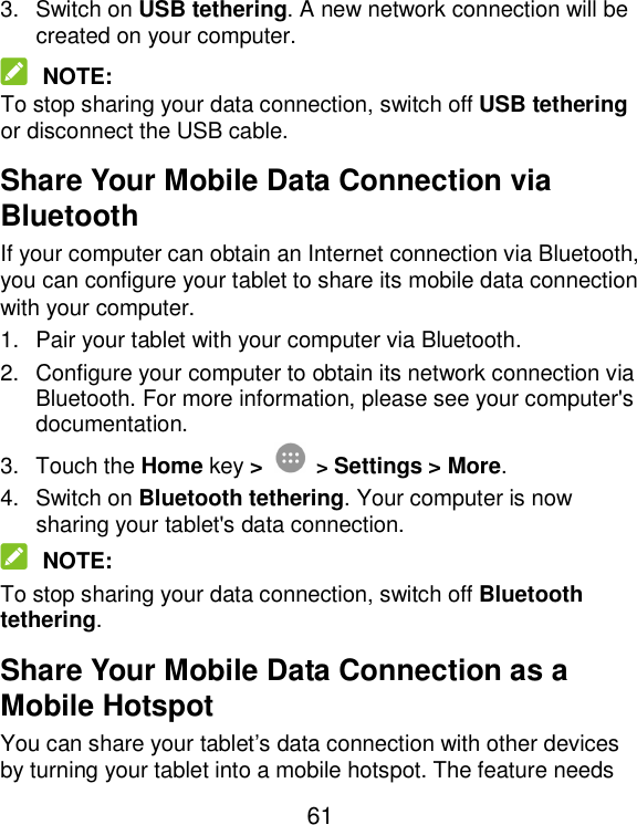  61 3.  Switch on USB tethering. A new network connection will be created on your computer.  NOTE: To stop sharing your data connection, switch off USB tethering or disconnect the USB cable. Share Your Mobile Data Connection via Bluetooth If your computer can obtain an Internet connection via Bluetooth, you can configure your tablet to share its mobile data connection with your computer. 1.  Pair your tablet with your computer via Bluetooth. 2.  Configure your computer to obtain its network connection via Bluetooth. For more information, please see your computer&apos;s documentation. 3.  Touch the Home key &gt;  &gt; Settings &gt; More. 4.  Switch on Bluetooth tethering. Your computer is now sharing your tablet&apos;s data connection.  NOTE: To stop sharing your data connection, switch off Bluetooth tethering. Share Your Mobile Data Connection as a Mobile Hotspot You can share your tablet’s data connection with other devices by turning your tablet into a mobile hotspot. The feature needs 