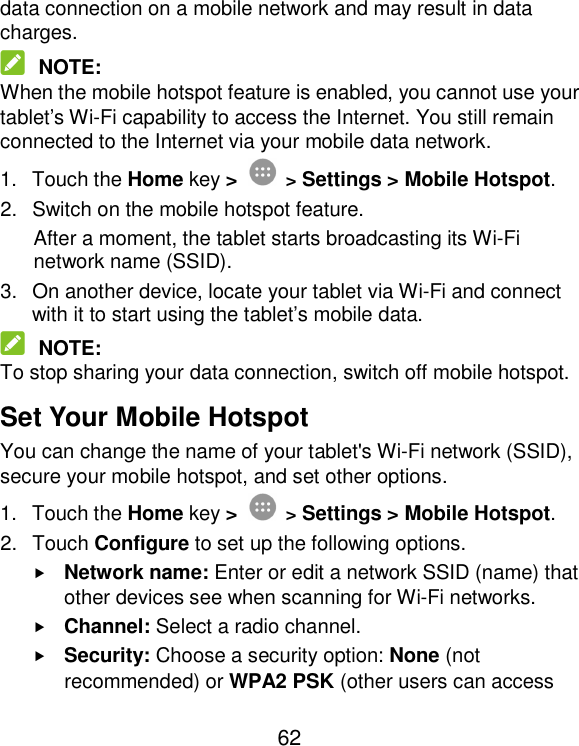  62 data connection on a mobile network and may result in data charges.  NOTE: When the mobile hotspot feature is enabled, you cannot use your tablet’s Wi-Fi capability to access the Internet. You still remain connected to the Internet via your mobile data network. 1.  Touch the Home key &gt;  &gt; Settings &gt; Mobile Hotspot. 2.  Switch on the mobile hotspot feature. After a moment, the tablet starts broadcasting its Wi-Fi network name (SSID). 3.  On another device, locate your tablet via Wi-Fi and connect with it to start using the tablet’s mobile data.    NOTE: To stop sharing your data connection, switch off mobile hotspot. Set Your Mobile Hotspot You can change the name of your tablet&apos;s Wi-Fi network (SSID), secure your mobile hotspot, and set other options. 1.  Touch the Home key &gt;  &gt; Settings &gt; Mobile Hotspot. 2.  Touch Configure to set up the following options.  Network name: Enter or edit a network SSID (name) that other devices see when scanning for Wi-Fi networks.  Channel: Select a radio channel.  Security: Choose a security option: None (not recommended) or WPA2 PSK (other users can access 