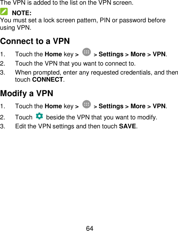  64 The VPN is added to the list on the VPN screen.  NOTE: You must set a lock screen pattern, PIN or password before using VPN.   Connect to a VPN 1.  Touch the Home key &gt;  &gt; Settings &gt; More &gt; VPN. 2.  Touch the VPN that you want to connect to. 3.  When prompted, enter any requested credentials, and then touch CONNECT.   Modify a VPN 1.  Touch the Home key &gt;  &gt; Settings &gt; More &gt; VPN. 2.  Touch   beside the VPN that you want to modify. 3.  Edit the VPN settings and then touch SAVE. 