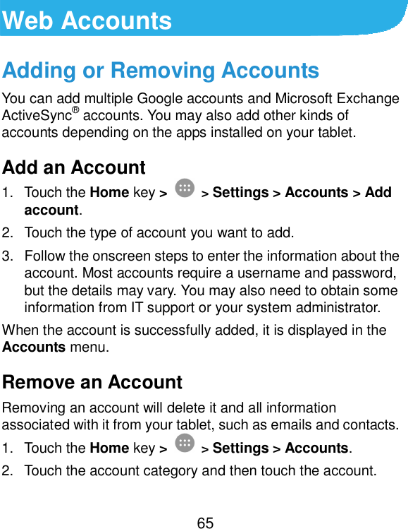  65 Web Accounts Adding or Removing Accounts You can add multiple Google accounts and Microsoft Exchange ActiveSync® accounts. You may also add other kinds of accounts depending on the apps installed on your tablet. Add an Account 1.  Touch the Home key &gt;  &gt; Settings &gt; Accounts &gt; Add account. 2.  Touch the type of account you want to add. 3.  Follow the onscreen steps to enter the information about the account. Most accounts require a username and password, but the details may vary. You may also need to obtain some information from IT support or your system administrator. When the account is successfully added, it is displayed in the Accounts menu. Remove an Account Removing an account will delete it and all information associated with it from your tablet, such as emails and contacts. 1.  Touch the Home key &gt;  &gt; Settings &gt; Accounts. 2.  Touch the account category and then touch the account. 