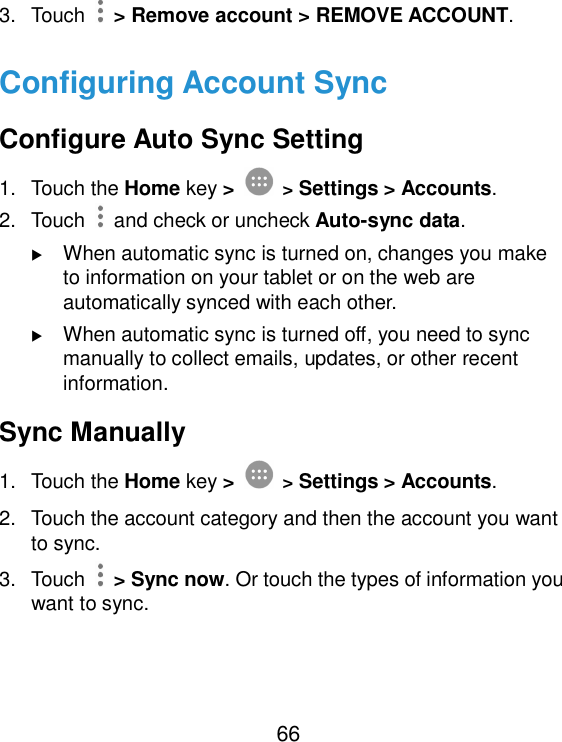 66 3.  Touch    &gt; Remove account &gt; REMOVE ACCOUNT. Configuring Account Sync Configure Auto Sync Setting 1.  Touch the Home key &gt;  &gt; Settings &gt; Accounts. 2.  Touch   and check or uncheck Auto-sync data.  When automatic sync is turned on, changes you make to information on your tablet or on the web are automatically synced with each other.  When automatic sync is turned off, you need to sync manually to collect emails, updates, or other recent information. Sync Manually 1.  Touch the Home key &gt;  &gt; Settings &gt; Accounts. 2.  Touch the account category and then the account you want to sync. 3.  Touch    &gt; Sync now. Or touch the types of information you want to sync. 