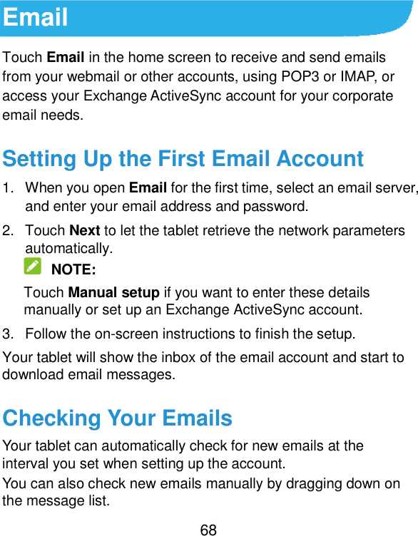  68 Email Touch Email in the home screen to receive and send emails from your webmail or other accounts, using POP3 or IMAP, or access your Exchange ActiveSync account for your corporate email needs. Setting Up the First Email Account 1.  When you open Email for the first time, select an email server, and enter your email address and password. 2.  Touch Next to let the tablet retrieve the network parameters automatically.  NOTE: Touch Manual setup if you want to enter these details manually or set up an Exchange ActiveSync account. 3.  Follow the on-screen instructions to finish the setup. Your tablet will show the inbox of the email account and start to download email messages. Checking Your Emails Your tablet can automatically check for new emails at the interval you set when setting up the account.   You can also check new emails manually by dragging down on the message list. 
