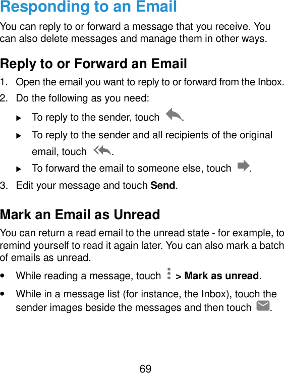  69 Responding to an Email You can reply to or forward a message that you receive. You can also delete messages and manage them in other ways. Reply to or Forward an Email 1.  Open the email you want to reply to or forward from the Inbox. 2.  Do the following as you need:    To reply to the sender, touch  .  To reply to the sender and all recipients of the original email, touch  .  To forward the email to someone else, touch  . 3.  Edit your message and touch Send. Mark an Email as Unread You can return a read email to the unread state - for example, to remind yourself to read it again later. You can also mark a batch of emails as unread. • While reading a message, touch    &gt; Mark as unread. • While in a message list (for instance, the Inbox), touch the sender images beside the messages and then touch  . 