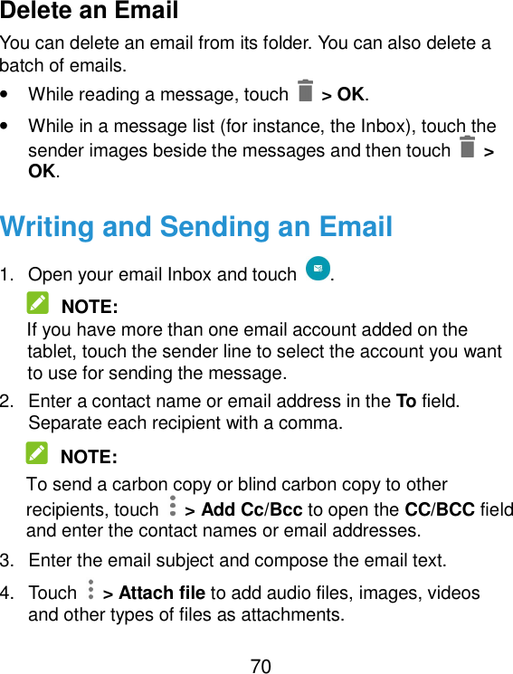  70 Delete an Email You can delete an email from its folder. You can also delete a batch of emails. • While reading a message, touch    &gt; OK. • While in a message list (for instance, the Inbox), touch the sender images beside the messages and then touch    &gt; OK. Writing and Sending an Email 1.  Open your email Inbox and touch  .  NOTE: If you have more than one email account added on the tablet, touch the sender line to select the account you want to use for sending the message. 2.  Enter a contact name or email address in the To field. Separate each recipient with a comma.  NOTE: To send a carbon copy or blind carbon copy to other recipients, touch    &gt; Add Cc/Bcc to open the CC/BCC field and enter the contact names or email addresses. 3.  Enter the email subject and compose the email text. 4.  Touch    &gt; Attach file to add audio files, images, videos and other types of files as attachments. 