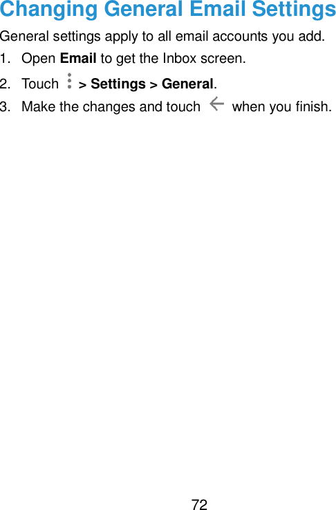  72 Changing General Email Settings General settings apply to all email accounts you add. 1.  Open Email to get the Inbox screen. 2.  Touch    &gt; Settings &gt; General. 3.  Make the changes and touch    when you finish.     