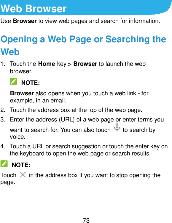  73 Web Browser Use Browser to view web pages and search for information. Opening a Web Page or Searching the Web 1.  Touch the Home key &gt; Browser to launch the web browser.  NOTE: Browser also opens when you touch a web link - for example, in an email.   2.  Touch the address box at the top of the web page. 3.  Enter the address (URL) of a web page or enter terms you want to search for. You can also touch    to search by voice. 4.  Touch a URL or search suggestion or touch the enter key on the keyboard to open the web page or search results.  NOTE: Touch    in the address box if you want to stop opening the page.   