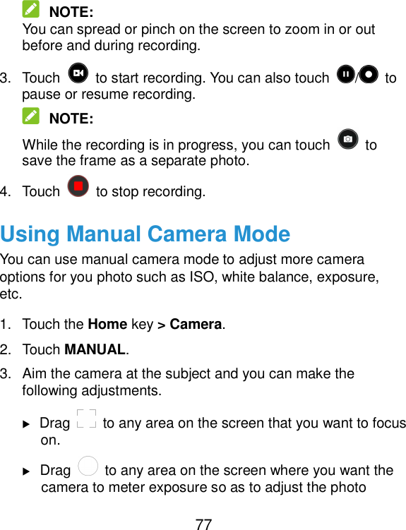  77  NOTE: You can spread or pinch on the screen to zoom in or out before and during recording. 3.  Touch    to start recording. You can also touch  /   to pause or resume recording.  NOTE: While the recording is in progress, you can touch    to save the frame as a separate photo. 4.  Touch    to stop recording. Using Manual Camera Mode You can use manual camera mode to adjust more camera options for you photo such as ISO, white balance, exposure, etc. 1.  Touch the Home key &gt; Camera. 2.  Touch MANUAL. 3.  Aim the camera at the subject and you can make the following adjustments.  Drag    to any area on the screen that you want to focus on.  Drag    to any area on the screen where you want the camera to meter exposure so as to adjust the photo 