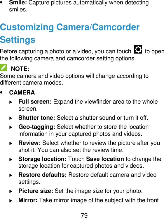  79 • Smile: Capture pictures automatically when detecting smiles. Customizing Camera/Camcorder Settings Before capturing a photo or a video, you can touch    to open the following camera and camcorder setting options.  NOTE: Some camera and video options will change according to different camera modes. • CAMERA  Full screen: Expand the viewfinder area to the whole screen.  Shutter tone: Select a shutter sound or turn it off.  Geo-tagging: Select whether to store the location information in your captured photos and videos.  Review: Select whether to review the picture after you shot it. You can also set the review time.  Storage location: Touch Save location to change the storage location for captured photos and videos.  Restore defaults: Restore default camera and video settings.  Picture size: Set the image size for your photo.  Mirror: Take mirror image of the subject with the front 