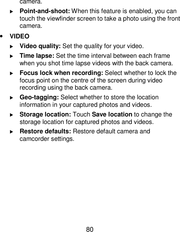  80 camera.  Point-and-shoot: When this feature is enabled, you can touch the viewfinder screen to take a photo using the front camera.   • VIDEO  Video quality: Set the quality for your video.  Time lapse: Set the time interval between each frame when you shot time lapse videos with the back camera.  Focus lock when recording: Select whether to lock the focus point on the centre of the screen during video recording using the back camera.  Geo-tagging: Select whether to store the location information in your captured photos and videos.  Storage location: Touch Save location to change the storage location for captured photos and videos.  Restore defaults: Restore default camera and camcorder settings. 