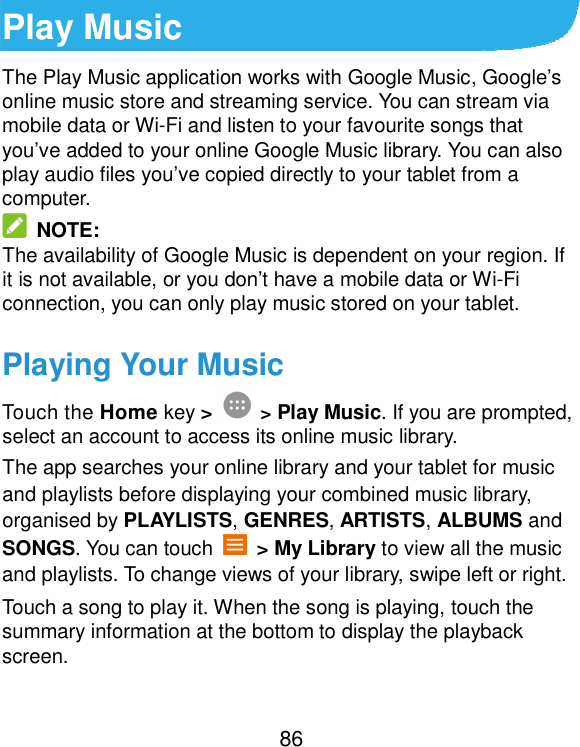  86 Play Music The Play Music application works with Google Music, Google’s online music store and streaming service. You can stream via mobile data or Wi-Fi and listen to your favourite songs that you’ve added to your online Google Music library. You can also play audio files you’ve copied directly to your tablet from a computer.   NOTE: The availability of Google Music is dependent on your region. If it is not available, or you don’t have a mobile data or Wi-Fi connection, you can only play music stored on your tablet. Playing Your Music Touch the Home key &gt;  &gt; Play Music. If you are prompted, select an account to access its online music library. The app searches your online library and your tablet for music and playlists before displaying your combined music library, organised by PLAYLISTS, GENRES, ARTISTS, ALBUMS and SONGS. You can touch    &gt; My Library to view all the music and playlists. To change views of your library, swipe left or right. Touch a song to play it. When the song is playing, touch the summary information at the bottom to display the playback screen. 