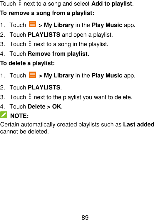  89 Touch    next to a song and select Add to playlist. To remove a song from a playlist: 1.  Touch    &gt; My Library in the Play Music app. 2.  Touch PLAYLISTS and open a playlist. 3.  Touch    next to a song in the playlist. 4.  Touch Remove from playlist. To delete a playlist: 1.  Touch    &gt; My Library in the Play Music app. 2.  Touch PLAYLISTS. 3.  Touch    next to the playlist you want to delete. 4.  Touch Delete &gt; OK.   NOTE: Certain automatically created playlists such as Last added cannot be deleted.  