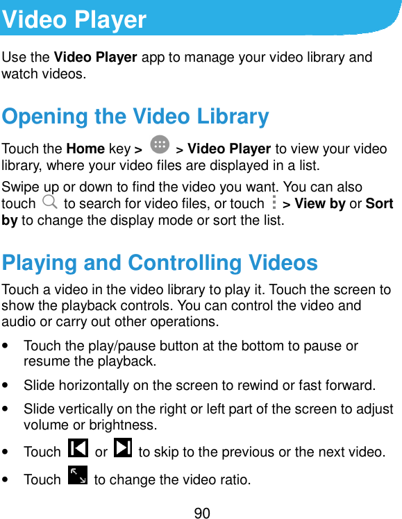  90 Video Player Use the Video Player app to manage your video library and watch videos. Opening the Video Library Touch the Home key &gt;  &gt; Video Player to view your video library, where your video files are displayed in a list. Swipe up or down to find the video you want. You can also touch    to search for video files, or touch    &gt; View by or Sort by to change the display mode or sort the list. Playing and Controlling Videos Touch a video in the video library to play it. Touch the screen to show the playback controls. You can control the video and audio or carry out other operations. • Touch the play/pause button at the bottom to pause or resume the playback. • Slide horizontally on the screen to rewind or fast forward. • Slide vertically on the right or left part of the screen to adjust volume or brightness. • Touch    or    to skip to the previous or the next video. • Touch    to change the video ratio. 