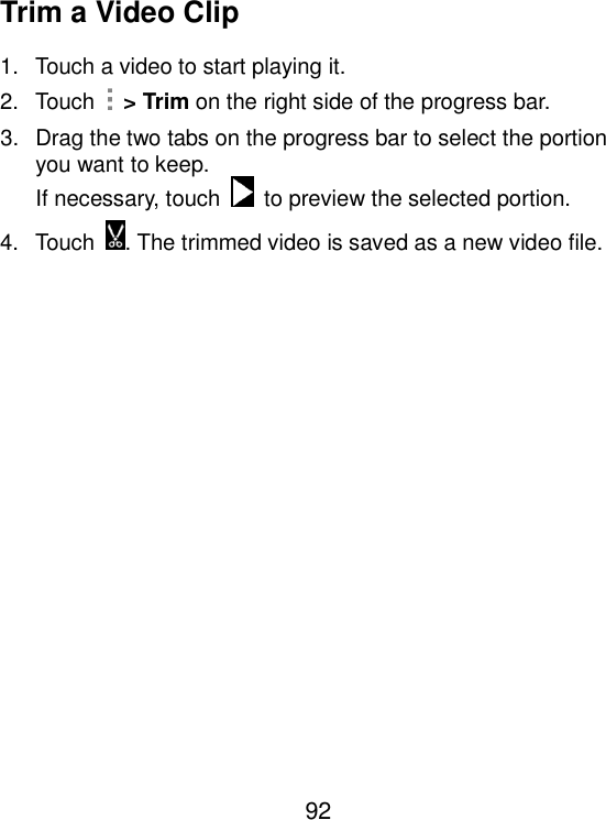  92 Trim a Video Clip 1.  Touch a video to start playing it. 2.  Touch    &gt; Trim on the right side of the progress bar. 3.  Drag the two tabs on the progress bar to select the portion you want to keep. If necessary, touch    to preview the selected portion. 4.  Touch . The trimmed video is saved as a new video file.   
