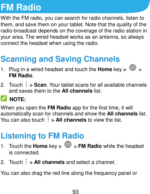  93 FM Radio With the FM radio, you can search for radio channels, listen to them, and save them on your tablet. Note that the quality of the radio broadcast depends on the coverage of the radio station in your area. The wired headset works as an antenna, so always connect the headset when using the radio.   Scanning and Saving Channels 1.  Plug in a wired headset and touch the Home key &gt;  &gt; FM Radio. 2.  Touch    &gt; Scan. Your tablet scans for all available channels and saves them to the All channels list.  NOTE: When you open the FM Radio app for the first time, it will automatically scan for channels and show the All channels list. You can also touch    &gt; All channels to view the list. Listening to FM Radio 1.  Touch the Home key &gt;  &gt; FM Radio while the headset is connected. 2.  Touch    &gt; All channels and select a channel. You can also drag the red line along the frequency panel or 