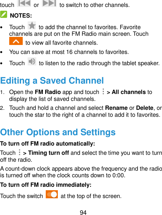  94 touch    or    to switch to other channels.  NOTES: • Touch    to add the channel to favorites. Favorite channels are put on the FM Radio main screen. Touch   to view all favorite channels. • You can save at most 16 channels to favorites. • Touch    to listen to the radio through the tablet speaker. Editing a Saved Channel 1. Open the FM Radio app and touch    &gt; All channels to display the list of saved channels. 2. Touch and hold a channel and select Rename or Delete, or touch the star to the right of a channel to add it to favorites. Other Options and Settings To turn off FM radio automatically: Touch    &gt; Timing turn off and select the time you want to turn off the radio. A count-down clock appears above the frequency and the radio is turned off when the clock counts down to 0:00. To turn off FM radio immediately: Touch the switch    at the top of the screen. 