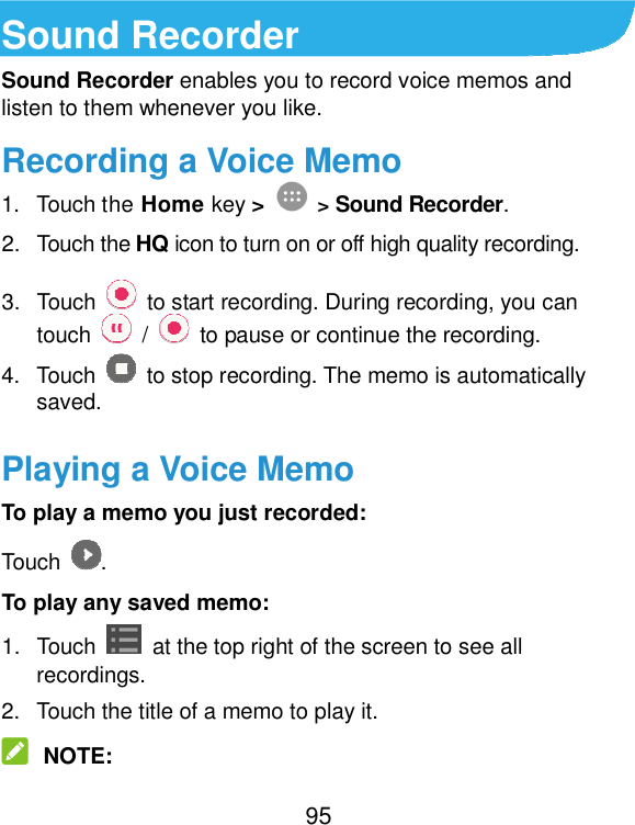  95 Sound Recorder Sound Recorder enables you to record voice memos and listen to them whenever you like. Recording a Voice Memo 1.  Touch the Home key &gt;  &gt; Sound Recorder. 2.  Touch the HQ icon to turn on or off high quality recording. 3.  Touch    to start recording. During recording, you can touch    /    to pause or continue the recording. 4.  Touch    to stop recording. The memo is automatically saved. Playing a Voice Memo To play a memo you just recorded: Touch  . To play any saved memo: 1.  Touch    at the top right of the screen to see all recordings. 2.  Touch the title of a memo to play it.  NOTE: 