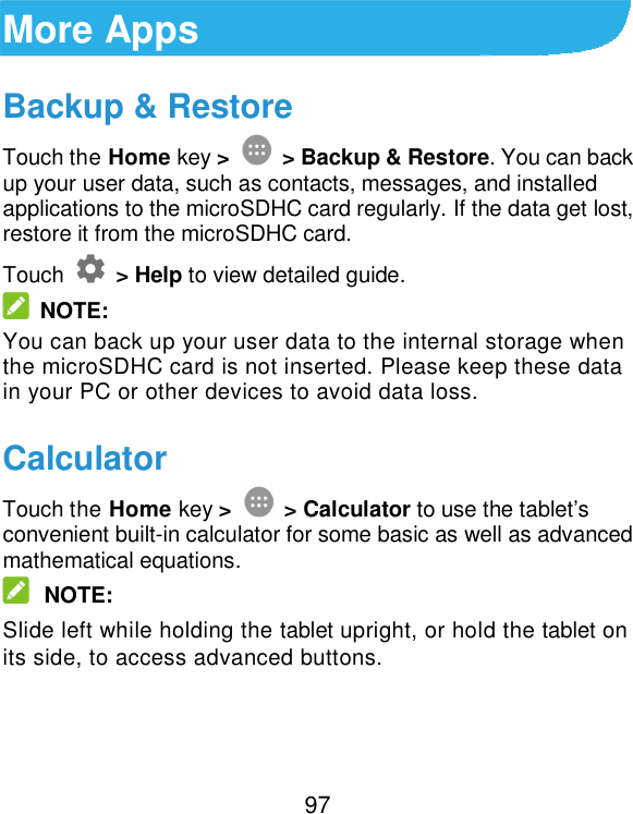  97 More Apps Backup &amp; Restore Touch the Home key &gt;  &gt; Backup &amp; Restore. You can back up your user data, such as contacts, messages, and installed applications to the microSDHC card regularly. If the data get lost, restore it from the microSDHC card. Touch    &gt; Help to view detailed guide.   NOTE: You can back up your user data to the internal storage when the microSDHC card is not inserted. Please keep these data in your PC or other devices to avoid data loss. Calculator Touch the Home key &gt;  &gt; Calculator to use the tablet’s convenient built-in calculator for some basic as well as advanced mathematical equations.  NOTE: Slide left while holding the tablet upright, or hold the tablet on its side, to access advanced buttons. 