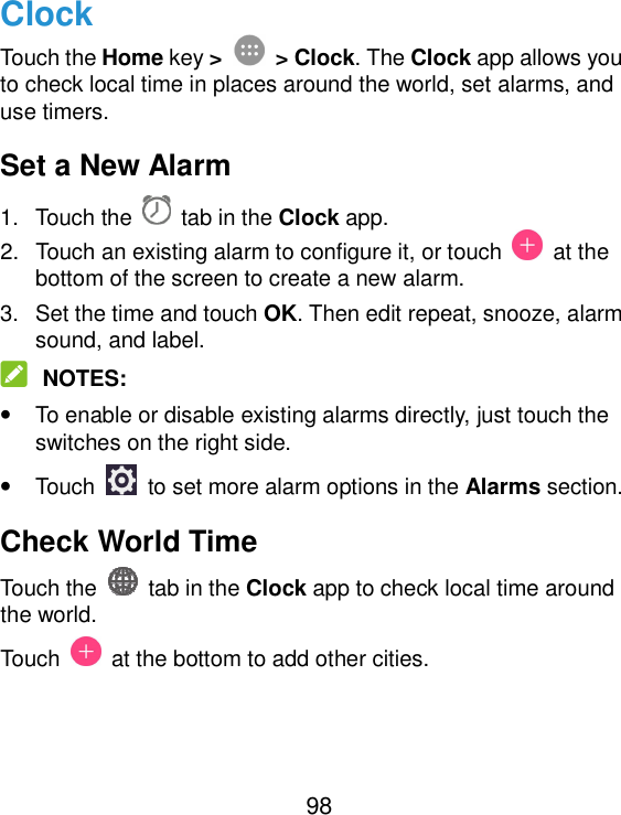  98 Clock Touch the Home key &gt;  &gt; Clock. The Clock app allows you to check local time in places around the world, set alarms, and use timers. Set a New Alarm 1.  Touch the   tab in the Clock app. 2.  Touch an existing alarm to configure it, or touch    at the bottom of the screen to create a new alarm. 3.  Set the time and touch OK. Then edit repeat, snooze, alarm sound, and label.  NOTES: • To enable or disable existing alarms directly, just touch the switches on the right side. • Touch    to set more alarm options in the Alarms section. Check World Time Touch the   tab in the Clock app to check local time around the world. Touch    at the bottom to add other cities. 