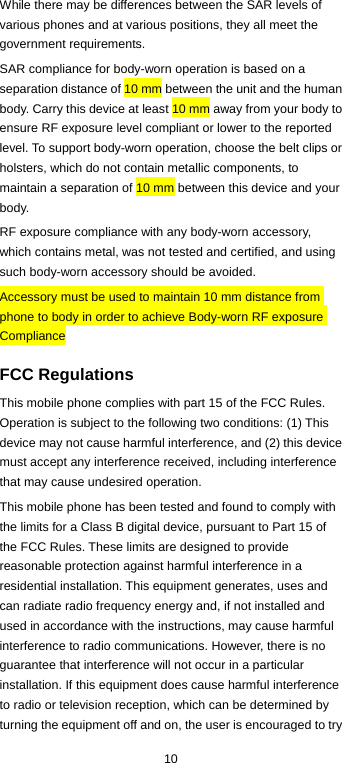  10 While there may be differences between the SAR levels of various phones and at various positions, they all meet the government requirements. SAR compliance for body-worn operation is based on a separation distance of 10 mm between the unit and the human body. Carry this device at least 10 mm away from your body to ensure RF exposure level compliant or lower to the reported level. To support body-worn operation, choose the belt clips or holsters, which do not contain metallic components, to maintain a separation of 10 mm between this device and your body. RF exposure compliance with any body-worn accessory, which contains metal, was not tested and certified, and using such body-worn accessory should be avoided. Accessory must be used to maintain 10 mm distance from phone to body in order to achieve Body-worn RF exposure Compliance  FCC Regulations This mobile phone complies with part 15 of the FCC Rules. Operation is subject to the following two conditions: (1) This device may not cause harmful interference, and (2) this device must accept any interference received, including interference that may cause undesired operation. This mobile phone has been tested and found to comply with the limits for a Class B digital device, pursuant to Part 15 of the FCC Rules. These limits are designed to provide reasonable protection against harmful interference in a residential installation. This equipment generates, uses and can radiate radio frequency energy and, if not installed and used in accordance with the instructions, may cause harmful interference to radio communications. However, there is no guarantee that interference will not occur in a particular installation. If this equipment does cause harmful interference to radio or television reception, which can be determined by turning the equipment off and on, the user is encouraged to try 