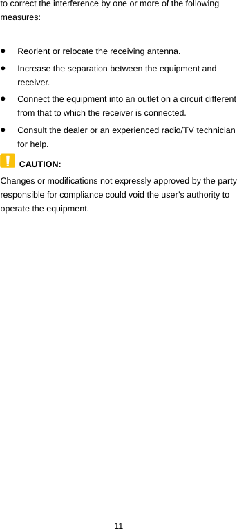  11 to correct the interference by one or more of the following measures:  • Reorient or relocate the receiving antenna. • Increase the separation between the equipment and receiver. • Connect the equipment into an outlet on a circuit different from that to which the receiver is connected. • Consult the dealer or an experienced radio/TV technician for help.  CAUTION:   Changes or modifications not expressly approved by the party responsible for compliance could void the user’s authority to operate the equipment.        