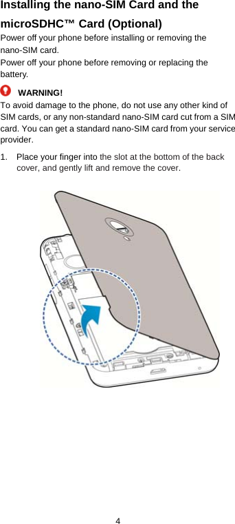  4 Installing the nano-SIM Card and the microSDHC™ Card (Optional) Power off your phone before installing or removing the nano-SIM card.   Power off your phone before removing or replacing the battery.  WARNING! To avoid damage to the phone, do not use any other kind of SIM cards, or any non-standard nano-SIM card cut from a SIM card. You can get a standard nano-SIM card from your service provider. 1.  Place your finger into the slot at the bottom of the back cover, and gently lift and remove the cover.      