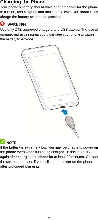  7 Charging the Phone Your phone’s battery should have enough power for the phone to turn on, find a signal, and make a few calls. You should fully charge the battery as soon as possible.  WARNING! Use only ZTE-approved chargers and USB cables. The use of unapproved accessories could damage your phone or cause the battery to explode.   NOTE: If the battery is extremely low, you may be unable to power on the phone even when it is being charged. In this case, try again after charging the phone for at least 20 minutes. Contact the customer service if you still cannot power on the phone after prolonged charging. 