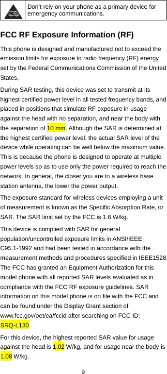  9  Don’t rely on your phone as a primary device for emergency communications.    FCC RF Exposure Information (RF)   This phone is designed and manufactured not to exceed the emission limits for exposure to radio frequency (RF) energy set by the Federal Communications Commission of the United States. During SAR testing, this device was set to transmit at its highest certified power level in all tested frequency bands, and placed in positions that simulate RF exposure in usage against the head with no separation, and near the body with the separation of 10 mm. Although the SAR is determined at the highest certified power level, the actual SAR level of the device while operating can be well below the maximum value. This is because the phone is designed to operate at multiple power levels so as to use only the power required to reach the network. In general, the closer you are to a wireless base station antenna, the lower the power output. The exposure standard for wireless devices employing a unit of measurement is known as the Specific Absorption Rate, or SAR. The SAR limit set by the FCC is 1.6 W/kg. This device is complied with SAR for general population/uncontrolled exposure limits in ANSI/IEEE C95.1-1992 and had been tested in accordance with the measurement methods and procedures specified in IEEE1528. The FCC has granted an Equipment Authorization for this model phone with all reported SAR levels evaluated as in compliance with the FCC RF exposure guidelines. SAR information on this model phone is on file with the FCC and can be found under the Display Grant section of www.fcc.gov/oet/ea/fccid after searching on FCC ID: SRQ-L130. For this device, the highest reported SAR value for usage against the head is 1.02 W/kg, and for usage near the body is 1.08 W/kg. 