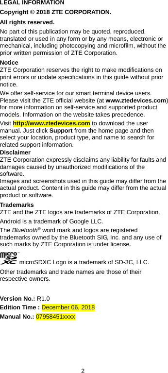  2 LEGAL INFORMATION Copyright © 2018 ZTE CORPORATION. All rights reserved. No part of this publication may be quoted, reproduced, translated or used in any form or by any means, electronic or mechanical, including photocopying and microfilm, without the prior written permission of ZTE Corporation. Notice ZTE Corporation reserves the right to make modifications on print errors or update specifications in this guide without prior notice. We offer self-service for our smart terminal device users. Please visit the ZTE official website (at www.ztedevices.com) for more information on self-service and supported product models. Information on the website takes precedence. Visit http://www.ztedevices.com to download the user manual. Just click Support from the home page and then select your location, product type, and name to search for related support information. Disclaimer ZTE Corporation expressly disclaims any liability for faults and damages caused by unauthorized modifications of the software. Images and screenshots used in this guide may differ from the actual product. Content in this guide may differ from the actual product or software. Trademarks ZTE and the ZTE logos are trademarks of ZTE Corporation. Android is a trademark of Google LLC.   The Bluetooth® word mark and logos are registered trademarks owned by the Bluetooth SIG, Inc. and any use of such marks by ZTE Corporation is under license.   microSDXC Logo is a trademark of SD-3C, LLC. Other trademarks and trade names are those of their respective owners.  Version No.: R1.0 Edition Time : December 06, 2018 Manual No.: 07958451xxxx 