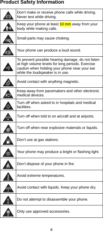  8 Product Safety Information  Don’t make or receive phone calls while driving. Never text while driving.  Keep your phone at least 10 mm away from your body while making calls.   Small parts may cause choking.  Your phone can produce a loud sound.  To prevent possible hearing damage, do not listen at high volume levels for long periods. Exercise caution when holding your phone near your ear while the loudspeaker is in use.  Avoid contact with anything magnetic.  Keep away from pacemakers and other electronic medical devices.  Turn off when asked to in hospitals and medical facilities.  Turn off when told to on aircraft and at airports.  Turn off when near explosive materials or liquids.  Don’t use at gas stations.  Your phone may produce a bright or flashing light. Don’t dispose of your phone in fire.  Avoid extreme temperatures.  Avoid contact with liquids. Keep your phone dry.  Do not attempt to disassemble your phone.  Only use approved accessories. 