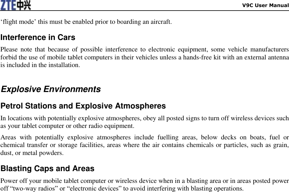    V9C User Manual „flight mode‟ this must be enabled prior to boarding an aircraft. Interference in Cars Please  note  that  because  of  possible  interference to  electronic  equipment, some  vehicle manufacturers forbid the use of mobile tablet computers in their vehicles unless a hands-free kit with an external antenna is included in the installation.  Explosive Environments Petrol Stations and Explosive Atmospheres In locations with potentially explosive atmospheres, obey all posted signs to turn off wireless devices such as your tablet computer or other radio equipment. Areas  with  potentially  explosive  atmospheres  include  fuelling  areas,  below  decks  on  boats,  fuel  or chemical transfer or storage facilities, areas where the air contains chemicals or particles, such as grain, dust, or metal powders. Blasting Caps and Areas Power off your mobile tablet computer or wireless device when in a blasting area or in areas posted power off “two-way radios” or “electronic devices” to avoid interfering with blasting operations.  
