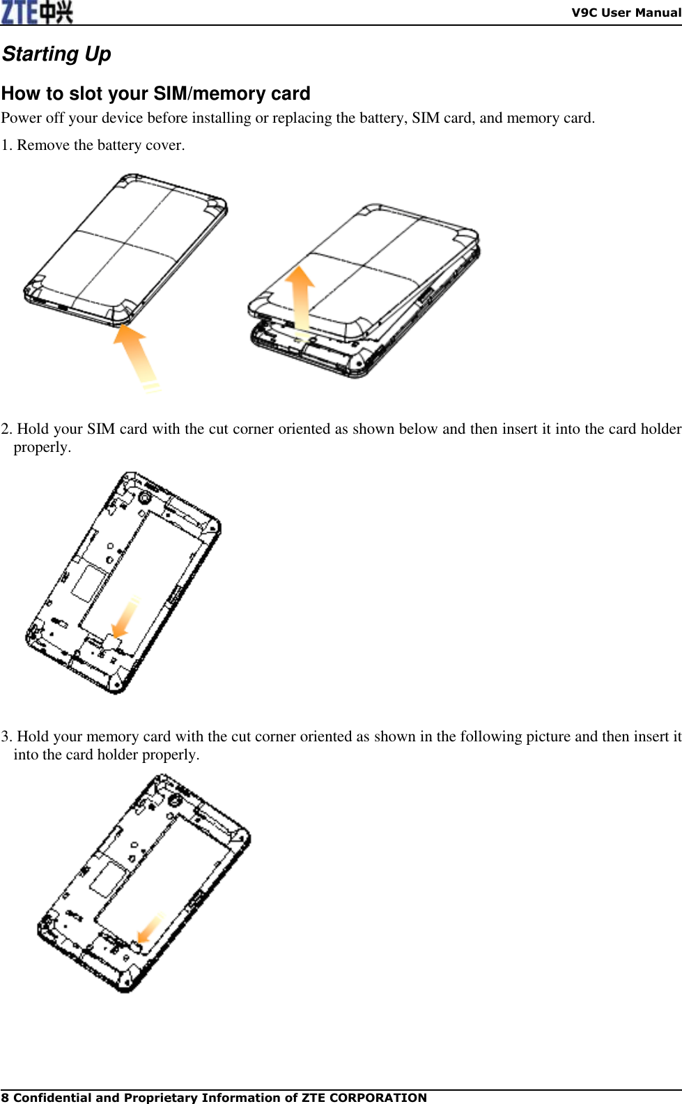    V9C User Manual 8 Confidential and Proprietary Information of ZTE CORPORATION Starting Up How to slot your SIM/memory card Power off your device before installing or replacing the battery, SIM card, and memory card.   1. Remove the battery cover.   2. Hold your SIM card with the cut corner oriented as shown below and then insert it into the card holder properly.     3. Hold your memory card with the cut corner oriented as shown in the following picture and then insert it into the card holder properly.  