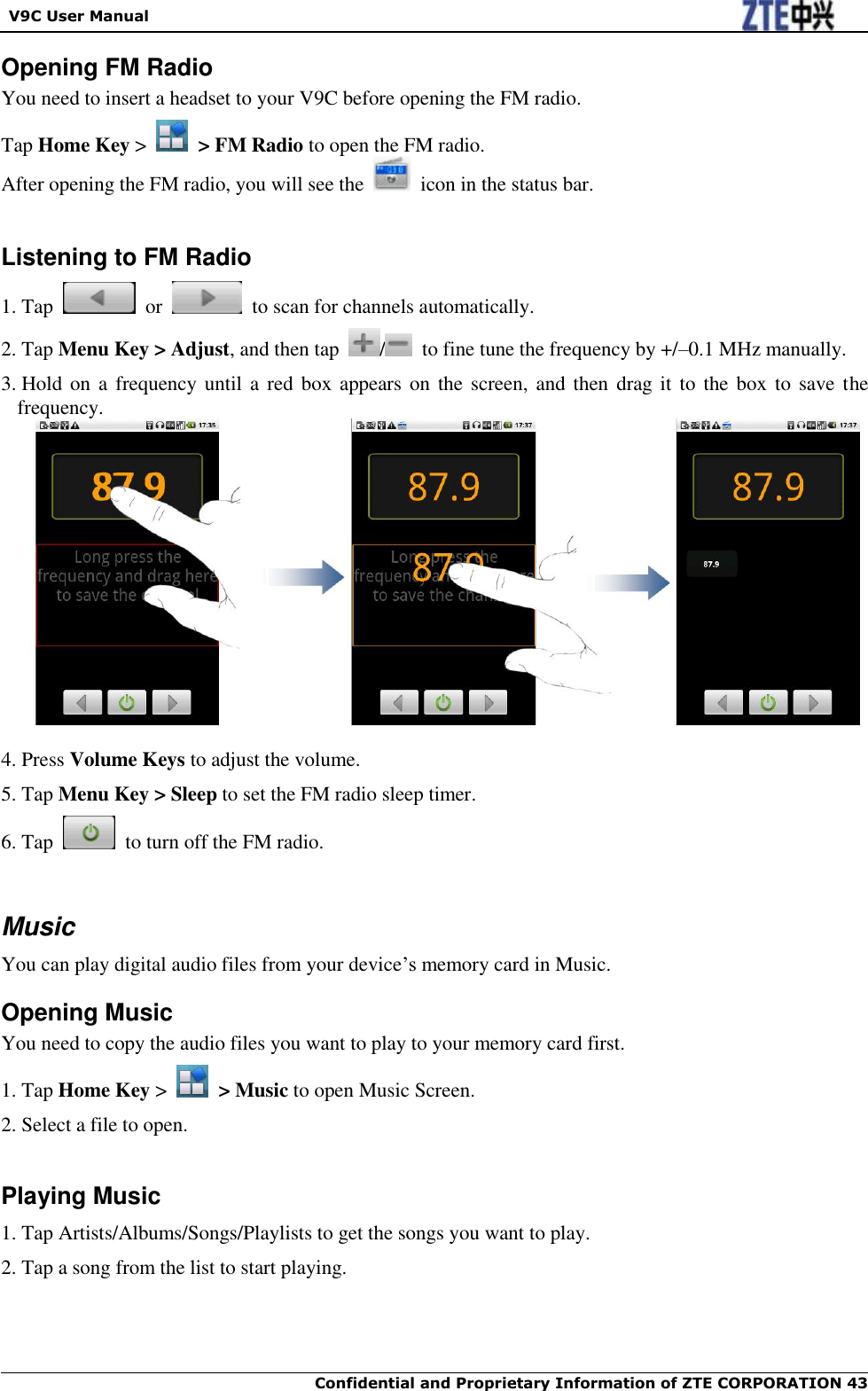   V9C User Manual  Confidential and Proprietary Information of ZTE CORPORATION 43   Opening FM Radio You need to insert a headset to your V9C before opening the FM radio. Tap Home Key &gt;    &gt; FM Radio to open the FM radio. After opening the FM radio, you will see the    icon in the status bar.   Listening to FM Radio 1. Tap    or    to scan for channels automatically. 2. Tap Menu Key &gt; Adjust, and then tap  /   to fine tune the frequency by +/–0.1 MHz manually. 3. Hold on  a frequency until  a red  box  appears on the  screen, and then drag it  to the  box to  save the frequency.   4. Press Volume Keys to adjust the volume. 5. Tap Menu Key &gt; Sleep to set the FM radio sleep timer. 6. Tap    to turn off the FM radio.   Music You can play digital audio files from your device‟s memory card in Music.   Opening Music You need to copy the audio files you want to play to your memory card first. 1. Tap Home Key &gt;    &gt; Music to open Music Screen. 2. Select a file to open.  Playing Music 1. Tap Artists/Albums/Songs/Playlists to get the songs you want to play. 2. Tap a song from the list to start playing. 