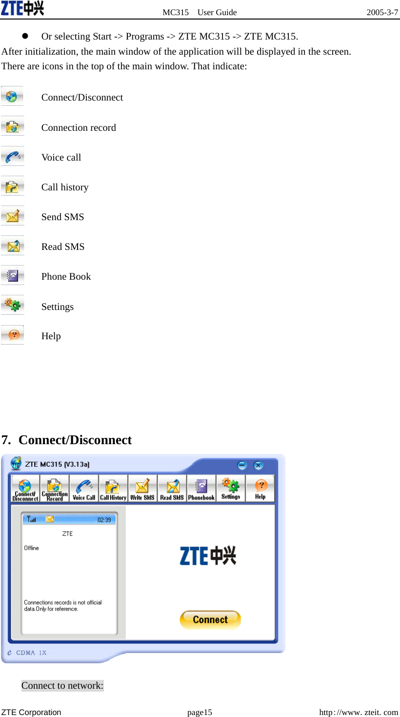  MC315 User Guide  2005-3-7  ZTE Corporation page15 http://www.zteit.com   Or selecting Start -&gt; Programs -&gt; ZTE MC315 -&gt; ZTE MC315. After initialization, the main window of the application will be displayed in the screen. There are icons in the top of the main window. That indicate:  Connect/Disconnect  Connection record  Voice call  Call history  Send SMS  Read SMS  Phone Book  Settings  Help      7. Connect/Disconnect   Connect to network: 