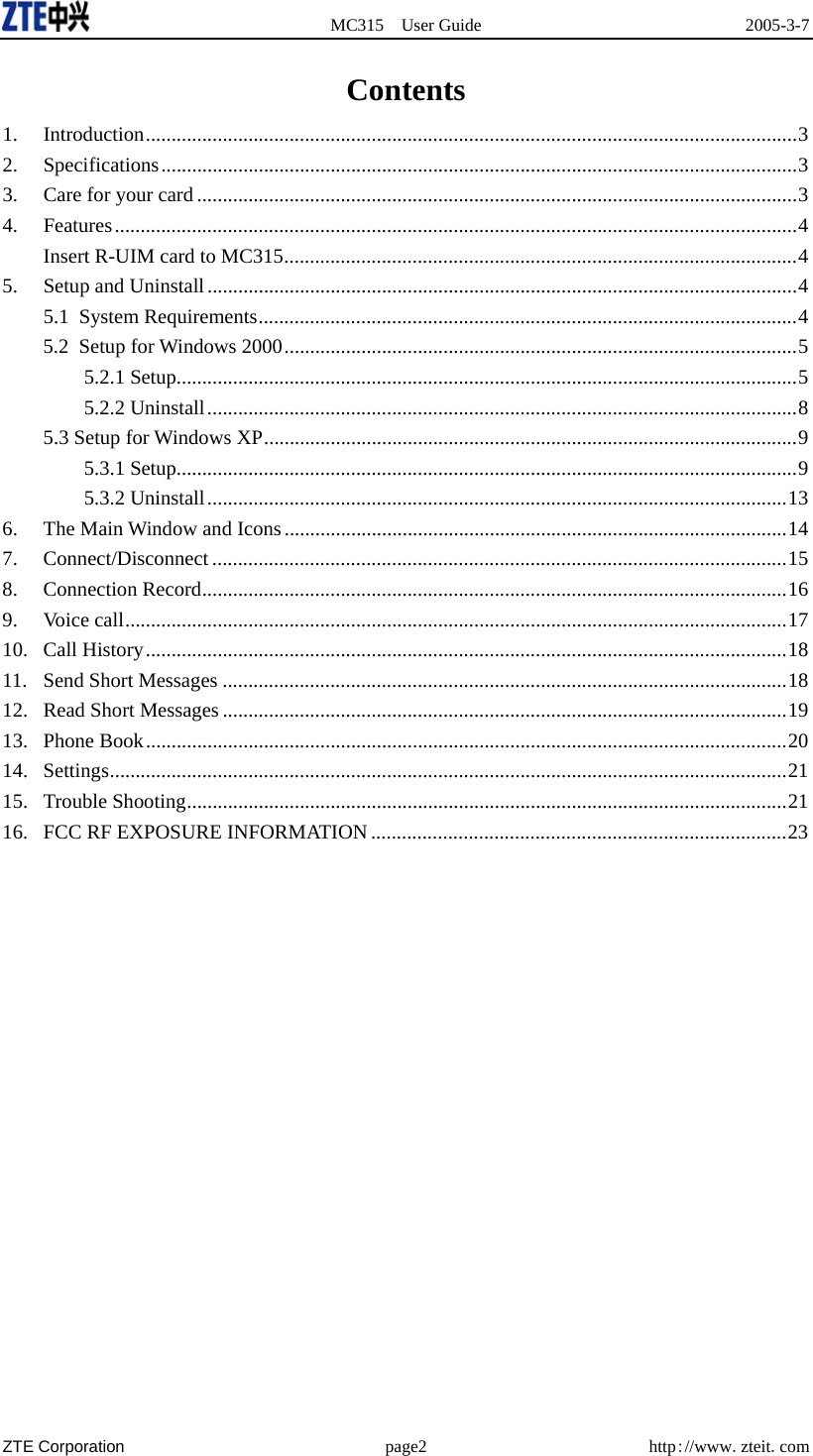  MC315 User Guide  2005-3-7  ZTE Corporation page2 http://www.zteit.com Contents 1. Introduction...............................................................................................................................3 2. Specifications............................................................................................................................3 3. Care for your card .....................................................................................................................3 4. Features.....................................................................................................................................4 Insert R-UIM card to MC315....................................................................................................4 5. Setup and Uninstall...................................................................................................................4 5.1 System Requirements.........................................................................................................4 5.2 Setup for Windows 2000....................................................................................................5 5.2.1 Setup.........................................................................................................................5 5.2.2 Uninstall...................................................................................................................8 5.3 Setup for Windows XP........................................................................................................9 5.3.1 Setup.........................................................................................................................9 5.3.2 Uninstall.................................................................................................................13 6.  The Main Window and Icons..................................................................................................14 7. Connect/Disconnect ................................................................................................................15 8. Connection Record..................................................................................................................16 9. Voice call.................................................................................................................................17 10. Call History.............................................................................................................................18 11.  Send Short Messages ..............................................................................................................18 12.  Read Short Messages ..............................................................................................................19 13. Phone Book.............................................................................................................................20 14. Settings....................................................................................................................................21 15. Trouble Shooting.....................................................................................................................21 16.  FCC RF EXPOSURE INFORMATION .................................................................................23  