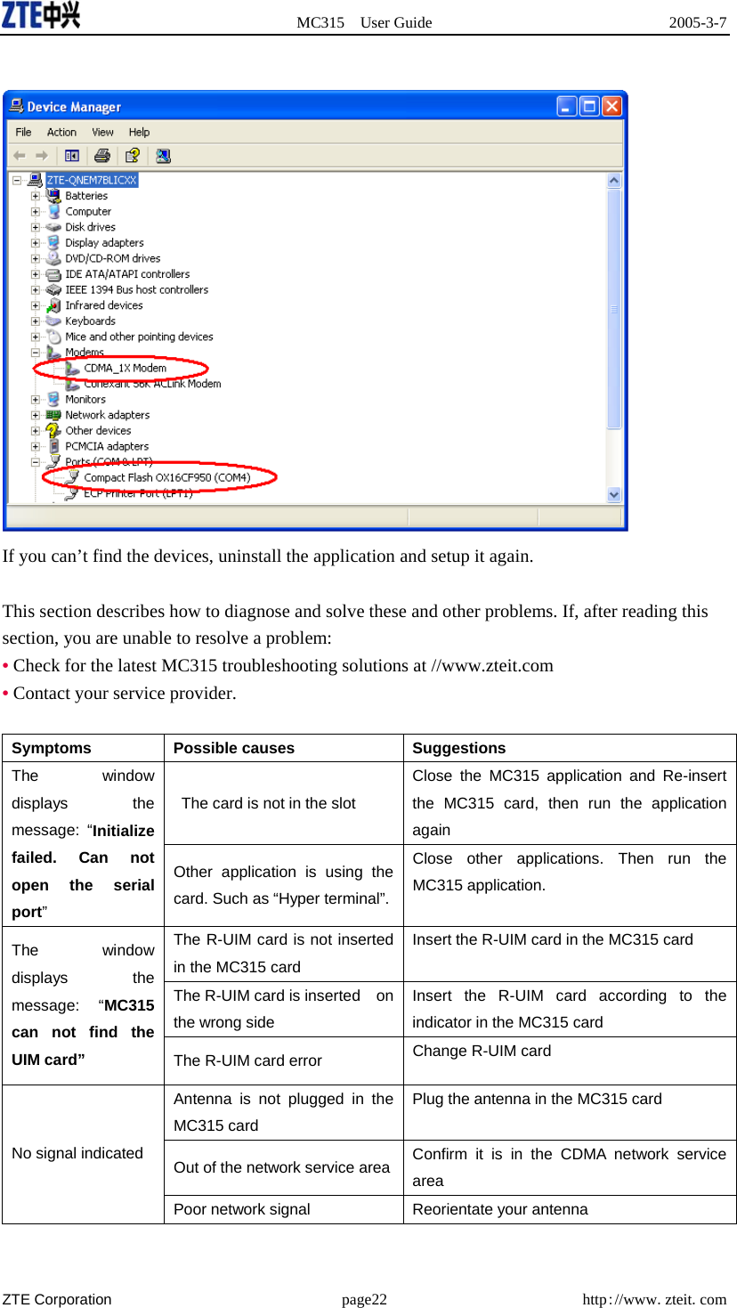  MC315 User Guide  2005-3-7  ZTE Corporation page22 http://www.zteit.com   If you can’t find the devices, uninstall the application and setup it again.  This section describes how to diagnose and solve these and other problems. If, after reading this section, you are unable to resolve a problem: • Check for the latest MC315 troubleshooting solutions at //www.zteit.com • Contact your service provider.  Symptoms Possible causes  Suggestions   The card is not in the slot Close the MC315 application and Re-insert the MC315 card, then run the application again The window displays the message: “Initialize failed. Can not open the serial port” Other application is using the card. Such as “Hyper terminal”. Close other applications. Then run the MC315 application. The R-UIM card is not inserted in the MC315 card Insert the R-UIM card in the MC315 card The R-UIM card is inserted    on the wrong side Insert the R-UIM card according to the indicator in the MC315 card The window displays the message: “MC315 can not find the UIM card” The R-UIM card error  Change R-UIM card   Antenna is not plugged in the MC315 card Plug the antenna in the MC315 card Out of the network service area  Confirm it is in the CDMA network service area  No signal indicated Poor network signal  Reorientate your antenna 
