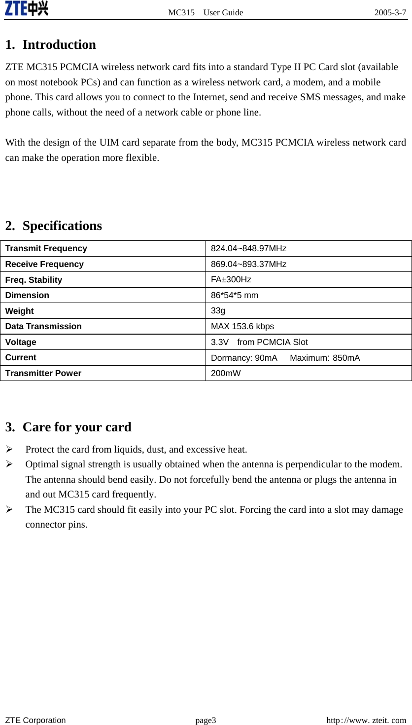  MC315 User Guide  2005-3-7  ZTE Corporation page3 http://www.zteit.com 1. Introduction ZTE MC315 PCMCIA wireless network card fits into a standard Type II PC Card slot (available on most notebook PCs) and can function as a wireless network card, a modem, and a mobile phone. This card allows you to connect to the Internet, send and receive SMS messages, and make phone calls, without the need of a network cable or phone line.  With the design of the UIM card separate from the body, MC315 PCMCIA wireless network card can make the operation more flexible.    2. Specifications   Transmit Frequency  824.04~848.97MHz Receive Frequency  869.04~893.37MHz Freq. Stability  FA±300Hz Dimension  86*54*5 mm Weight  33g Data Transmission  MAX 153.6 kbps Voltage 3.3V    from PCMCIA Slot Current Dormancy: 90mA   Maximum: 850mA Transmitter Power 200mW   3.  Care for your card       Protect the card from liquids, dust, and excessive heat.   Optimal signal strength is usually obtained when the antenna is perpendicular to the modem. The antenna should bend easily. Do not forcefully bend the antenna or plugs the antenna in and out MC315 card frequently.   The MC315 card should fit easily into your PC slot. Forcing the card into a slot may damage connector pins.   